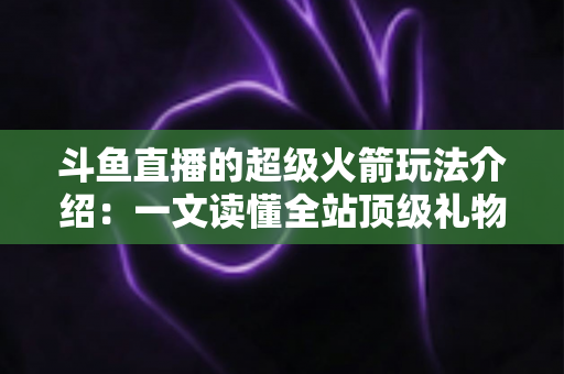 斗鱼直播的超级火箭玩法介绍：一文读懂全站顶级礼物的获取方式、特效特权与实用攻略