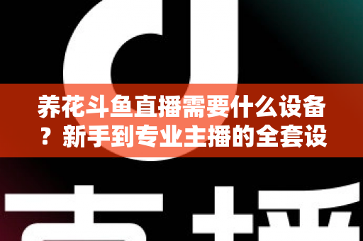 养花斗鱼直播需要什么设备？新手到专业主播的全套设备清单与实用选购指南