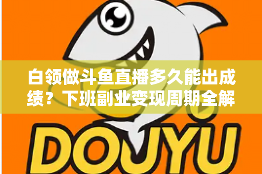 白领做斗鱼直播多久能出成绩？下班副业变现周期全解析与实用攻略