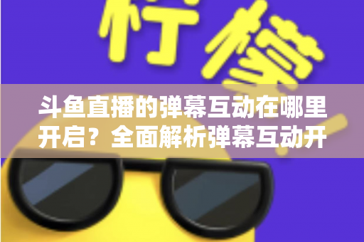 斗鱼直播的弹幕互动在哪里开启?全面解析弹幕互动开启方法与实用技巧 斗鱼直播的弹幕互动在哪里开启?全面解析弹幕互动开启方法与实用技巧