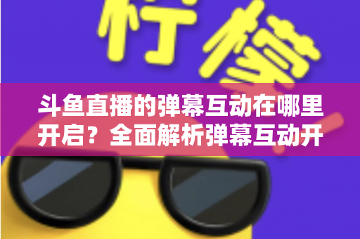 斗鱼直播的弹幕互动在哪里开启?全面解析弹幕互动开启方法与实用技巧 斗鱼直播的弹幕互动在哪里开启?全面解析弹幕互动开启方法与实用技巧