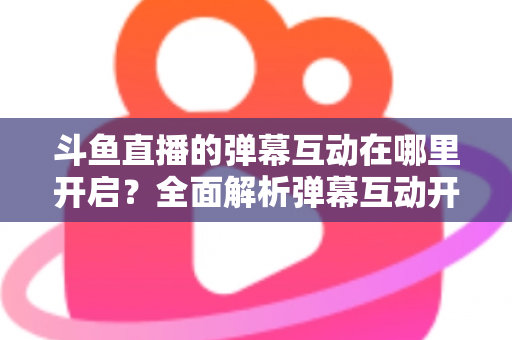 斗鱼直播的弹幕互动在哪里开启？全面解析弹幕互动开启方法与实用技巧