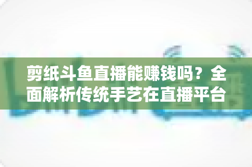 剪纸斗鱼直播能赚钱吗？全面解析传统手艺在直播平台的变现潜力与实战指南
