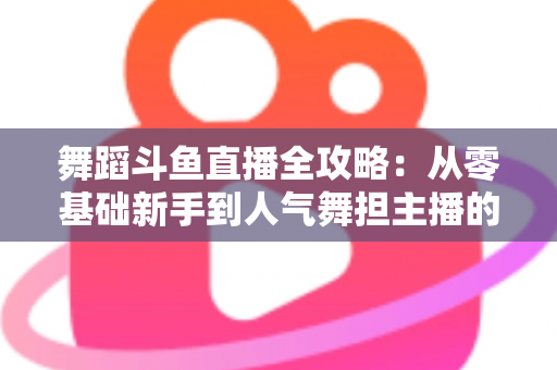 舞蹈斗鱼直播全攻略：从零基础新手到人气舞担主播的完整进阶指南
