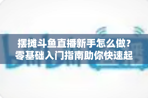 摆摊斗鱼直播新手怎么做？零基础入门指南助你快速起号变现