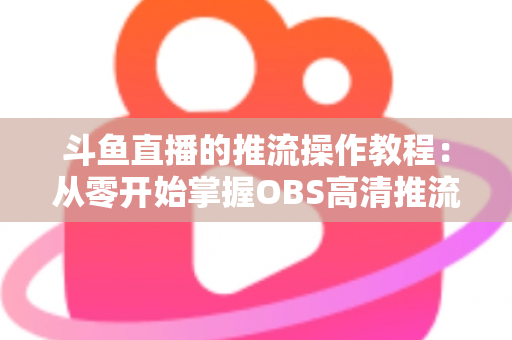 斗鱼直播的推流操作教程：从零开始掌握OBS高清推流，轻松开启专业主播之路