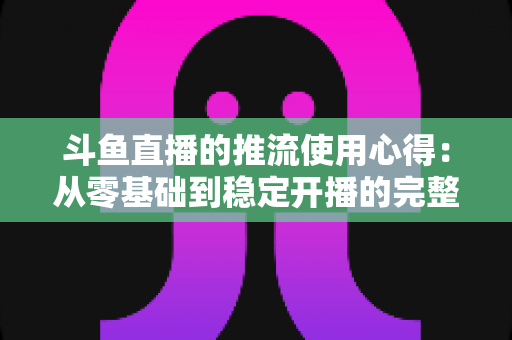 斗鱼直播的推流使用心得：从零基础到稳定开播的完整实战指南