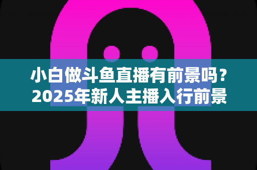 小白做斗鱼直播有前景吗？2025年新人主播入行前景全面解析与实用入行指南