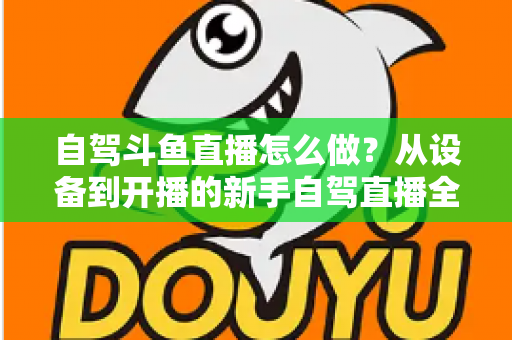 自驾斗鱼直播怎么做?从设备到开播的新手自驾直播全流程实战指南 自驾斗鱼直播怎么做?从设备到开播的新手自驾直播全流程实战指南