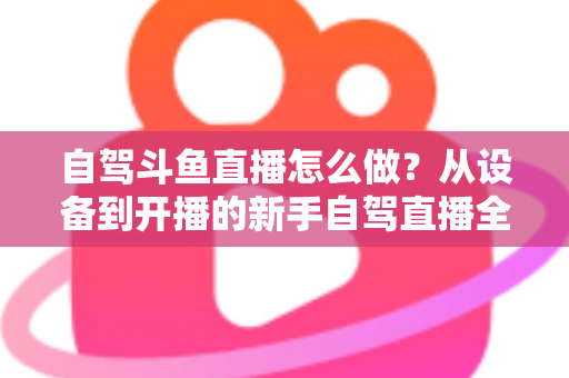自驾斗鱼直播怎么做?从设备到开播的新手自驾直播全流程实战指南 自驾斗鱼直播怎么做?从设备到开播的新手自驾直播全流程实战指南