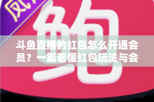 斗鱼直播的红包怎么开通会员？一篇看懂红包玩法与会员开通全流程攻略