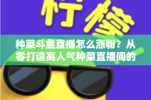 种菜斗鱼直播怎么涨粉？从零打造高人气种菜直播间的实战指南
