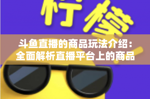 斗鱼直播的商品玩法介绍：全面解析直播平台上的商品互动与变现新趋势