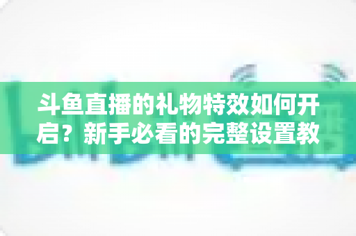 斗鱼直播的礼物特效如何开启？新手必看的完整设置教程与实用技巧