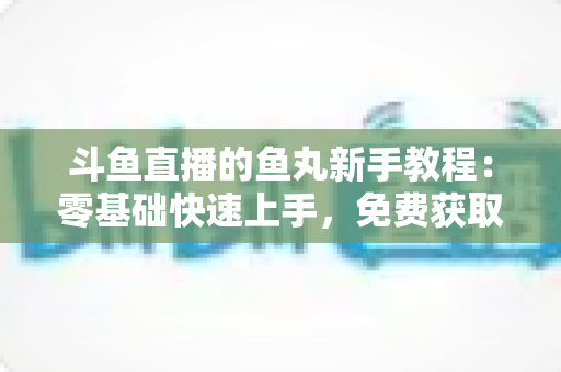 斗鱼直播的鱼丸新手教程：零基础快速上手，免费获取鱼丸不再难