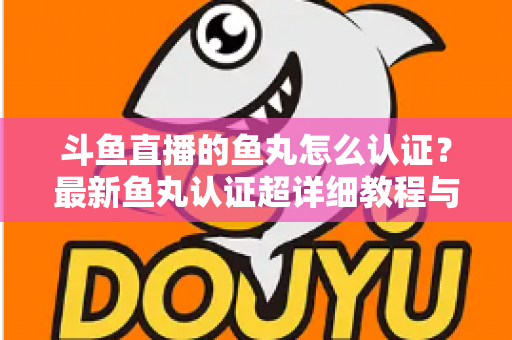 斗鱼直播的鱼丸怎么认证？最新鱼丸认证超详细教程与常见问题一站式全解析