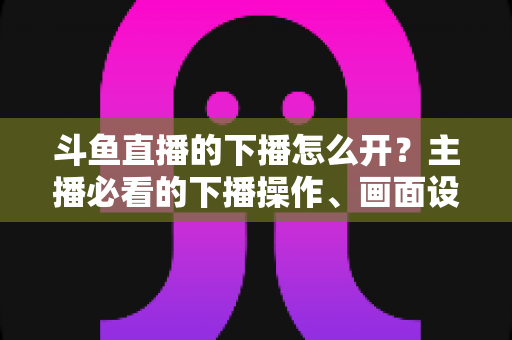 斗鱼直播的下播怎么开？主播必看的下播操作、画面设置与运营全攻略