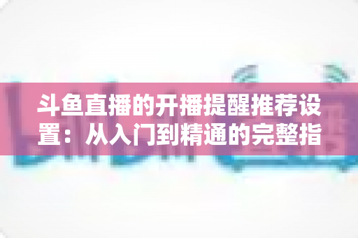 斗鱼直播的开播提醒推荐设置:从入门到精通的完整指南,让你不错过任何一场精彩直播 斗鱼直播的开播提醒推荐设置:从入门到精通的完整指南,让你不错过任何一场精彩直播