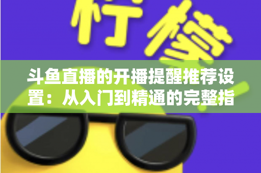 斗鱼直播的开播提醒推荐设置：从入门到精通的完整指南，让你不错过任何一场精彩直播