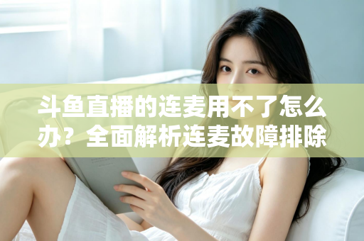 斗鱼直播的连麦用不了怎么办？全面解析连麦故障排除指南与实用解决方案
