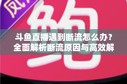 斗鱼直播遇到断流怎么办？全面解析断流原因与高效解决方案指南