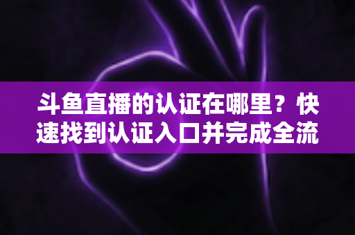 斗鱼直播的认证在哪里？快速找到认证入口并完成全流程申请的保姆级实用指南