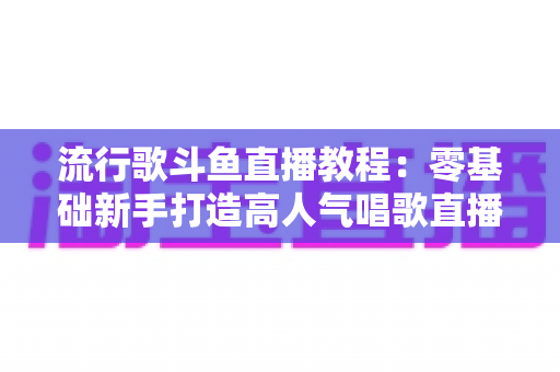 流行歌斗鱼直播教程：零基础新手打造高人气唱歌直播间的完整实战指南