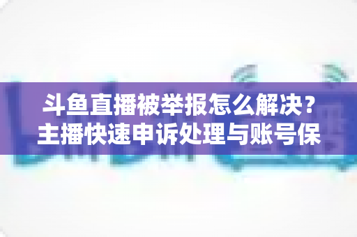斗鱼直播被举报怎么解决？主播快速申诉处理与账号保护全攻略
