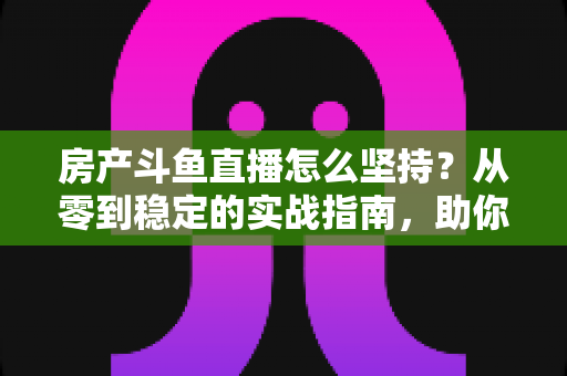 房产斗鱼直播怎么坚持？从零到稳定的实战指南，助你打造长期有效的房产营销直播间