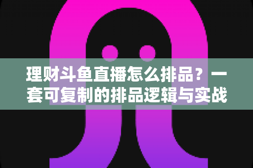 理财斗鱼直播怎么排品？一套可复制的排品逻辑与实战避坑全攻略