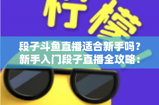 段子斗鱼直播适合新手吗？新手入门段子直播全攻略：优势、挑战与实操建议一览