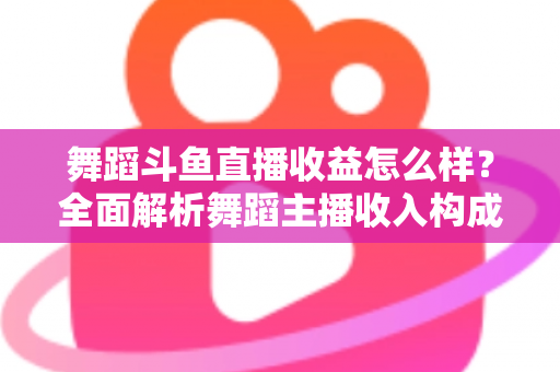 舞蹈斗鱼直播收益怎么样？全面解析舞蹈主播收入构成、影响因素与赚钱前景