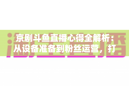 京剧斗鱼直播心得全解析：从设备准备到粉丝运营，打造高人气戏曲直播间的实战指南