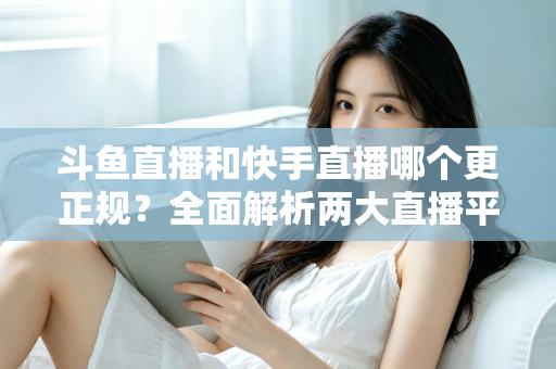 斗鱼直播和快手直播哪个更正规?全面解析两大直播平台的规范性与选择指南 斗鱼直播和快手直播哪个更正规?全面解析两大直播平台的规范性与选择指南