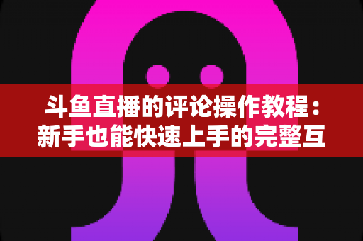 斗鱼直播的评论操作教程：新手也能快速上手的完整互动指南
