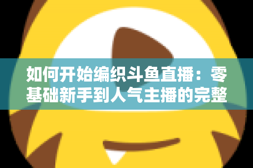 如何开始编织斗鱼直播：零基础新手到人气主播的完整实战指南