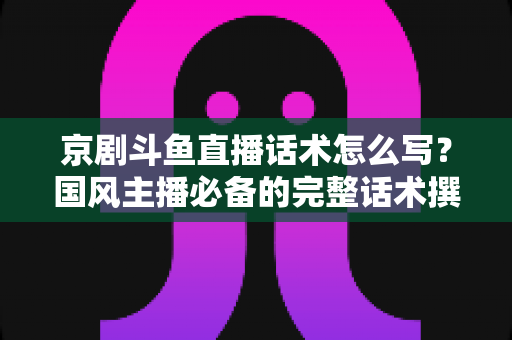 京剧斗鱼直播话术怎么写？国风主播必备的完整话术撰写指南与实战范例