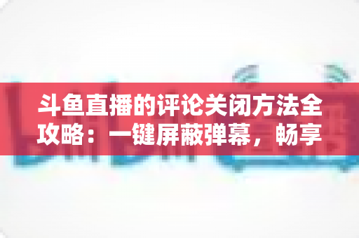 斗鱼直播的评论关闭方法全攻略：一键屏蔽弹幕，畅享清净观播体验