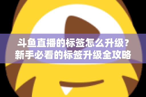 斗鱼直播的标签怎么升级？新手必看的标签升级全攻略与实用技巧解析