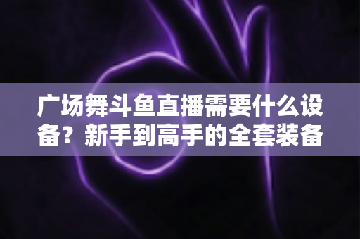 广场舞斗鱼直播需要什么设备？新手到高手的全套装备指南与开播攻略
