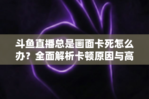 斗鱼直播总是画面卡死怎么办？全面解析卡顿原因与高效解决方案指南