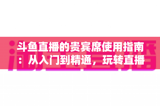 斗鱼直播的贵宾席使用指南：从入门到精通，玩转直播间专属座位的完整攻略