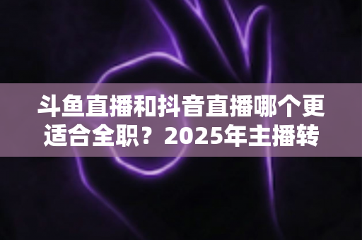 斗鱼直播和抖音直播哪个更适合全职？2025年主播转型全职平台的深度对比与选择指南
