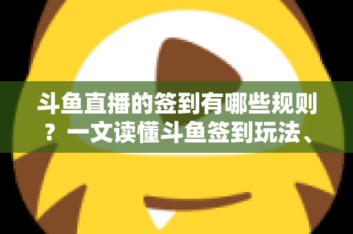 斗鱼直播的签到有哪些规则？一文读懂斗鱼签到玩法、奖励与注意事项