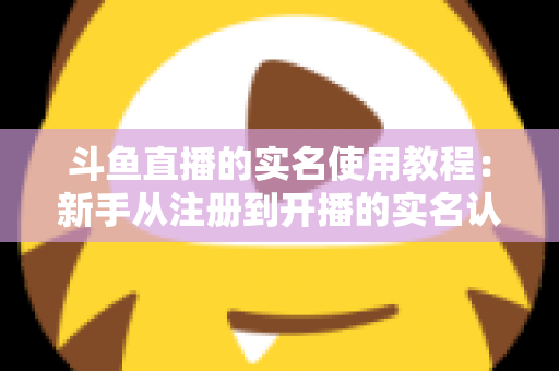 斗鱼直播的实名使用教程：新手从注册到开播的实名认证全流程指南