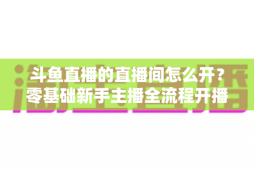 斗鱼直播的直播间怎么开？零基础新手主播全流程开播指南