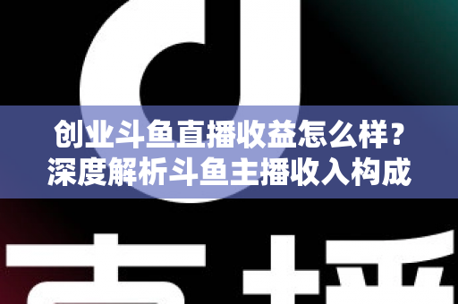 创业斗鱼直播收益怎么样？深度解析斗鱼主播收入构成与赚钱潜力