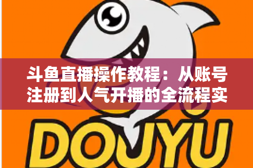 斗鱼直播操作教程：从账号注册到人气开播的全流程实战指南