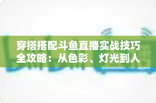 穿搭搭配斗鱼直播实战技巧全攻略:从色彩、灯光到人设打造的主播形象进阶指南 穿搭搭配斗鱼直播实战技巧全攻略:从色彩、灯光到人设打造的主播形象进阶指南