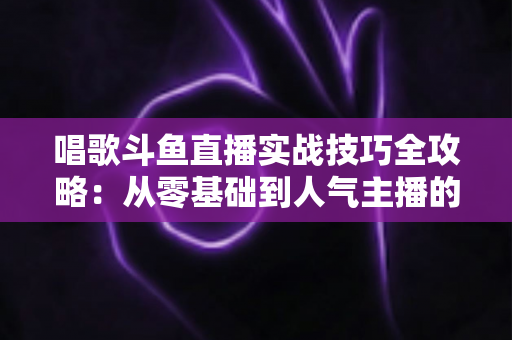 唱歌斗鱼直播实战技巧全攻略:从零基础到人气主播的进阶秘籍 唱歌斗鱼直播实战技巧全攻略:从零基础到人气主播的进阶秘籍